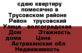 сдаю квартиру помесячно в Трусовском районе › Район ­ трусовский › Улица ­ волгоградская › Дом ­ 85 › Этажность дома ­ 3 › Цена ­ 10 000 - Астраханская обл. Недвижимость » Квартиры аренда   . Астраханская обл.